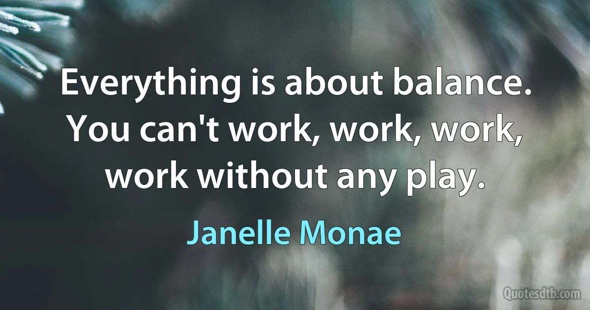 Everything is about balance. You can't work, work, work, work without any play. (Janelle Monae)