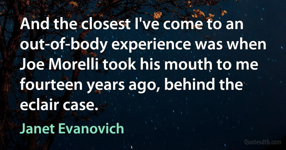 And the closest I've come to an out-of-body experience was when Joe Morelli took his mouth to me fourteen years ago, behind the eclair case. (Janet Evanovich)