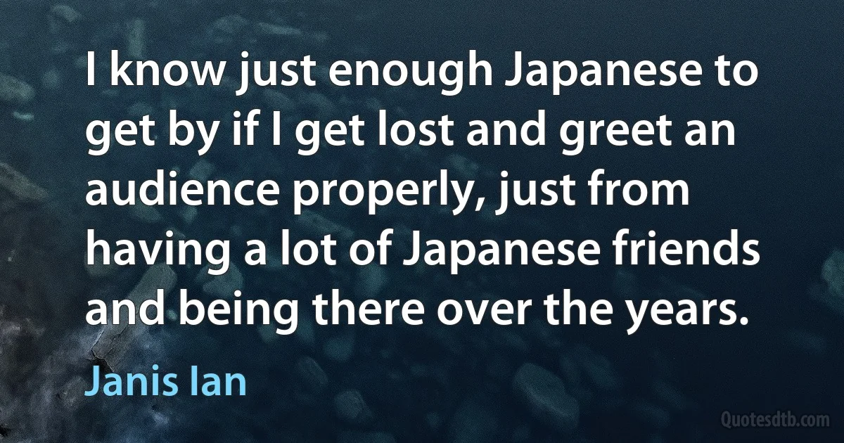 I know just enough Japanese to get by if I get lost and greet an audience properly, just from having a lot of Japanese friends and being there over the years. (Janis Ian)