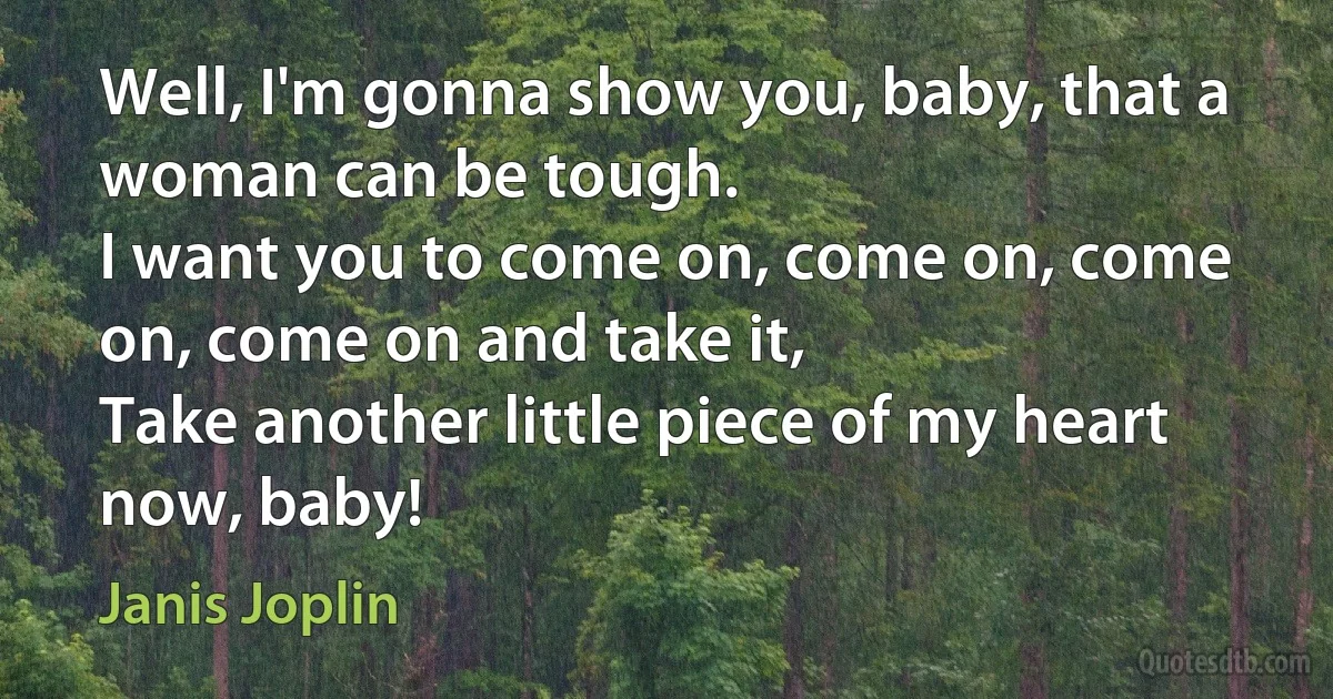 Well, I'm gonna show you, baby, that a woman can be tough.
I want you to come on, come on, come on, come on and take it,
Take another little piece of my heart now, baby! (Janis Joplin)