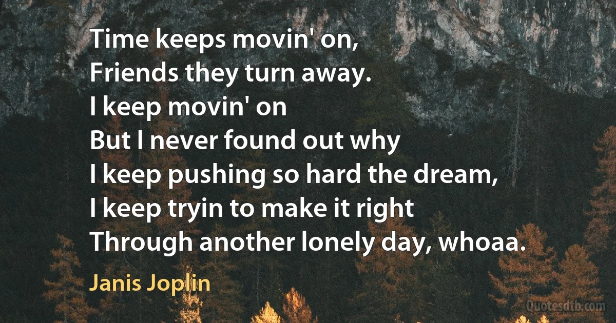 Time keeps movin' on,
Friends they turn away.
I keep movin' on
But I never found out why
I keep pushing so hard the dream,
I keep tryin to make it right
Through another lonely day, whoaa. (Janis Joplin)