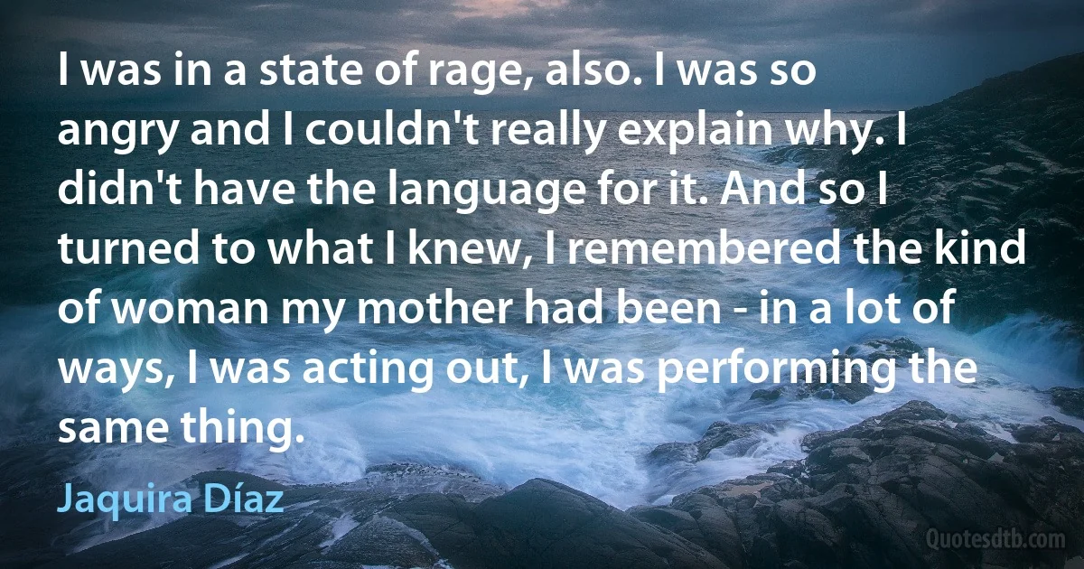 I was in a state of rage, also. I was so angry and I couldn't really explain why. I didn't have the language for it. And so I turned to what I knew, I remembered the kind of woman my mother had been - in a lot of ways, I was acting out, I was performing the same thing. (Jaquira Díaz)