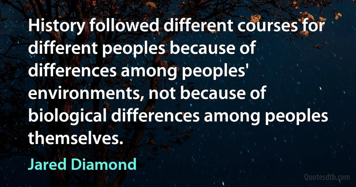 History followed different courses for different peoples because of differences among peoples' environments, not because of biological differences among peoples themselves. (Jared Diamond)