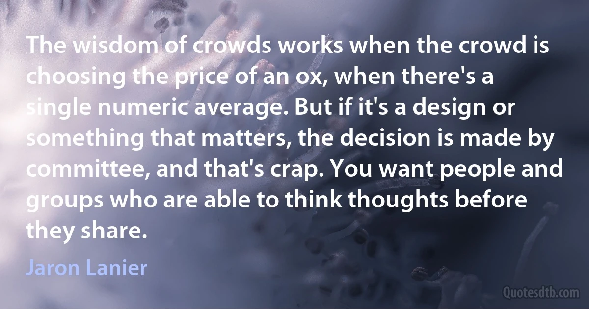 The wisdom of crowds works when the crowd is choosing the price of an ox, when there's a single numeric average. But if it's a design or something that matters, the decision is made by committee, and that's crap. You want people and groups who are able to think thoughts before they share. (Jaron Lanier)