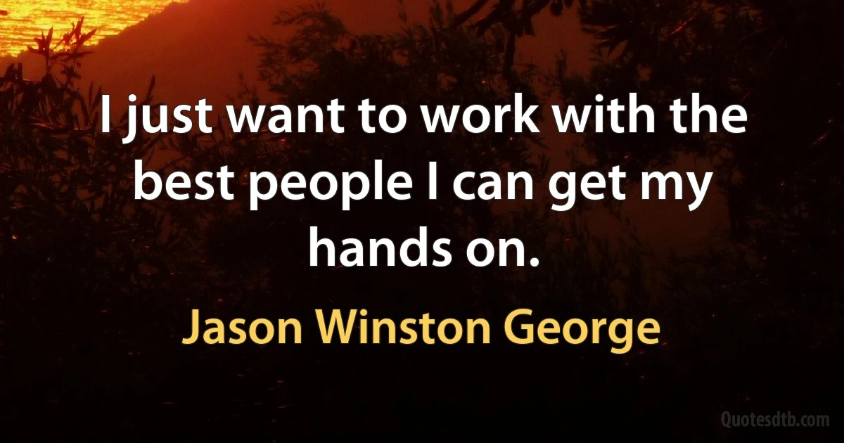 I just want to work with the best people I can get my hands on. (Jason Winston George)