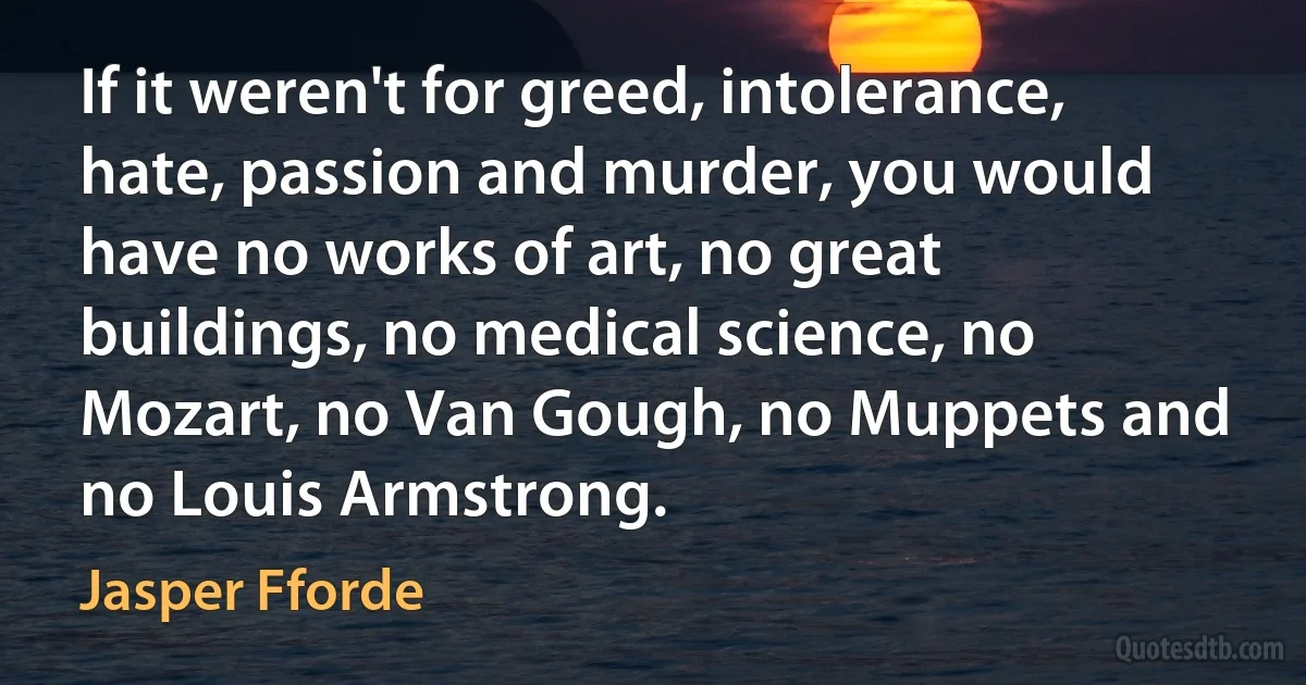 If it weren't for greed, intolerance, hate, passion and murder, you would have no works of art, no great buildings, no medical science, no Mozart, no Van Gough, no Muppets and no Louis Armstrong. (Jasper Fforde)