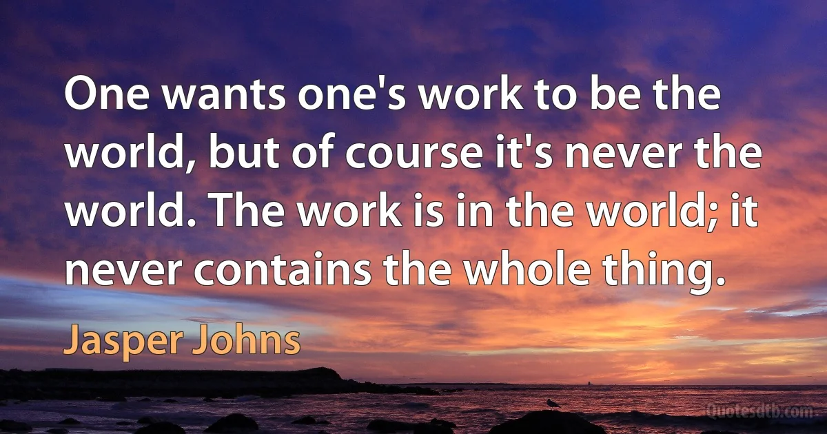 One wants one's work to be the world, but of course it's never the world. The work is in the world; it never contains the whole thing. (Jasper Johns)