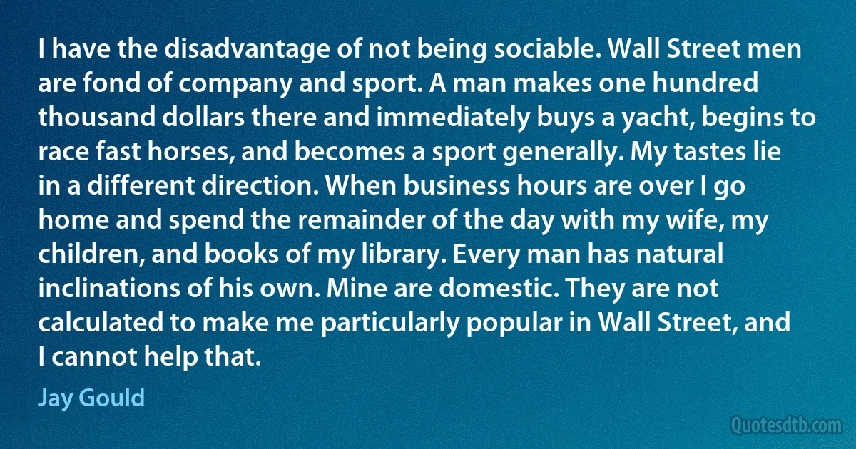 I have the disadvantage of not being sociable. Wall Street men are fond of company and sport. A man makes one hundred thousand dollars there and immediately buys a yacht, begins to race fast horses, and becomes a sport generally. My tastes lie in a different direction. When business hours are over I go home and spend the remainder of the day with my wife, my children, and books of my library. Every man has natural inclinations of his own. Mine are domestic. They are not calculated to make me particularly popular in Wall Street, and I cannot help that. (Jay Gould)