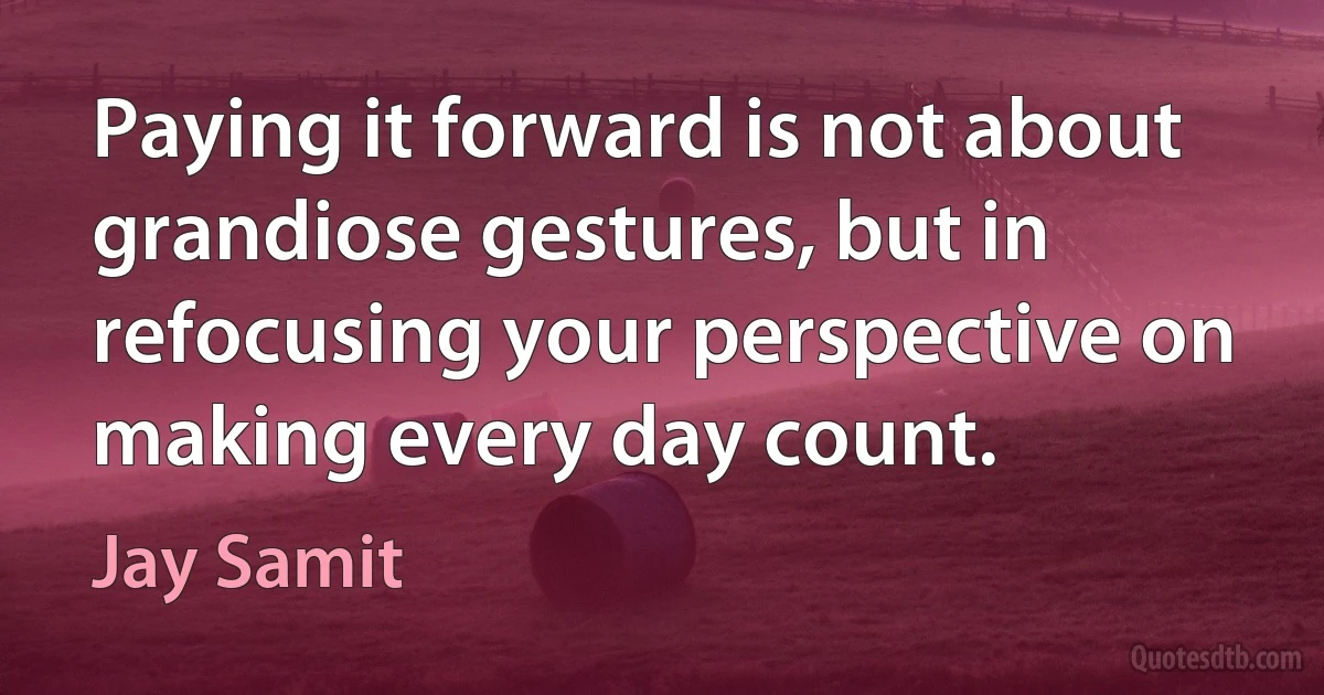 Paying it forward is not about grandiose gestures, but in refocusing your perspective on making every day count. (Jay Samit)