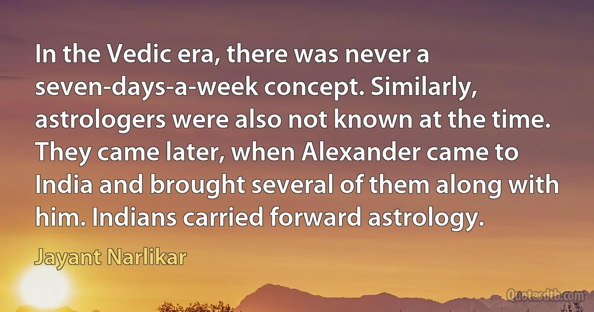 In the Vedic era, there was never a seven-days-a-week concept. Similarly, astrologers were also not known at the time. They came later, when Alexander came to India and brought several of them along with him. Indians carried forward astrology. (Jayant Narlikar)