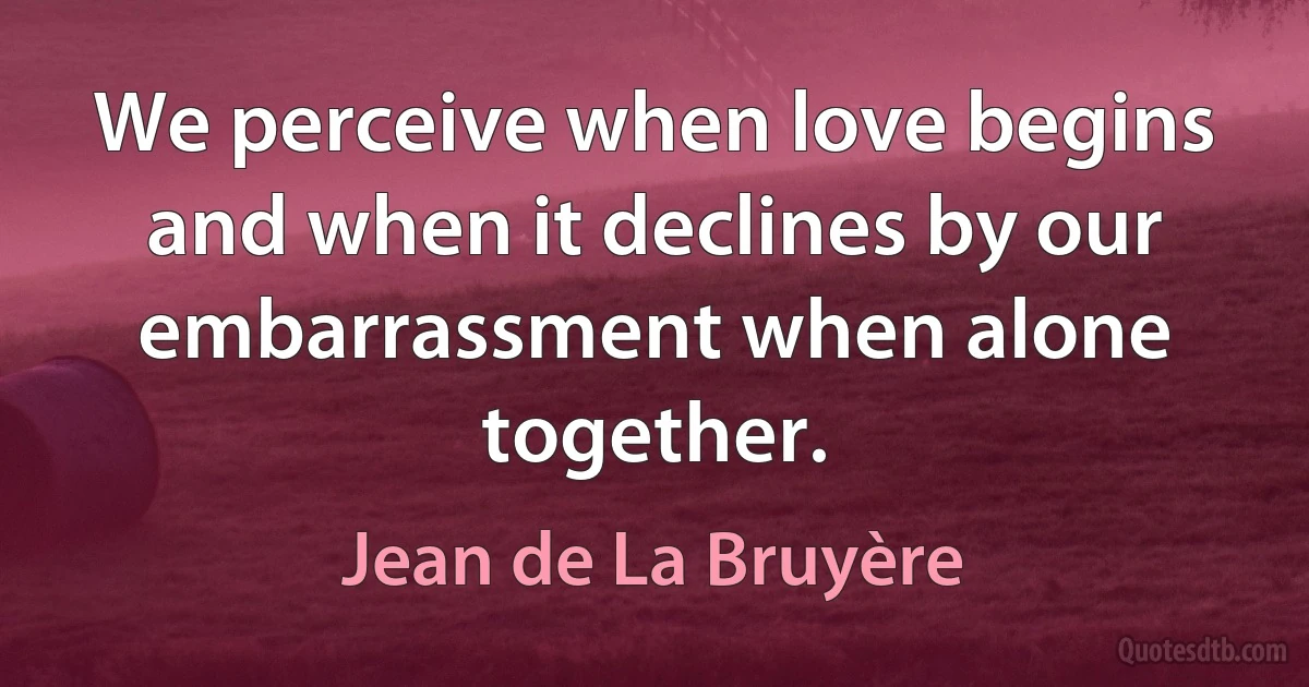 We perceive when love begins and when it declines by our embarrassment when alone together. (Jean de La Bruyère)