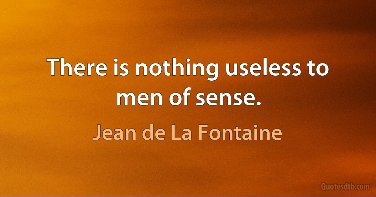 There is nothing useless to men of sense. (Jean de La Fontaine)