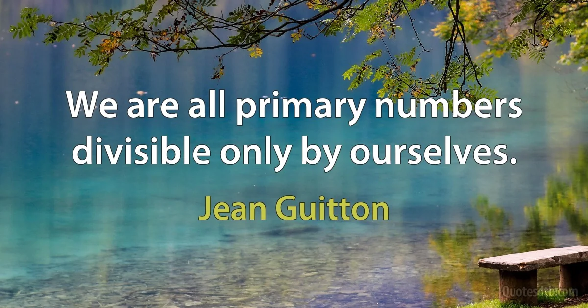 We are all primary numbers divisible only by ourselves. (Jean Guitton)