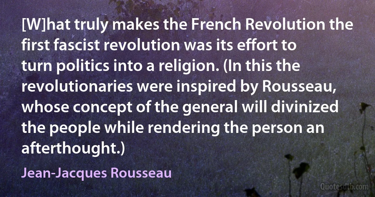 [W]hat truly makes the French Revolution the first fascist revolution was its effort to turn politics into a religion. (In this the revolutionaries were inspired by Rousseau, whose concept of the general will divinized the people while rendering the person an afterthought.) (Jean-Jacques Rousseau)