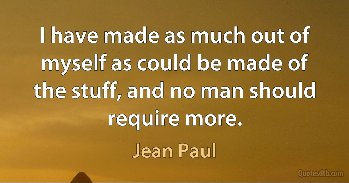 I have made as much out of myself as could be made of the stuff, and no man should require more. (Jean Paul)