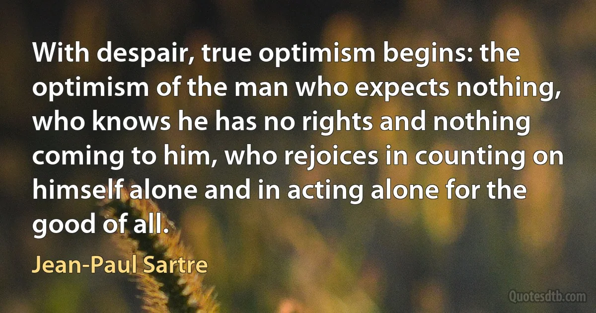 With despair, true optimism begins: the optimism of the man who expects nothing, who knows he has no rights and nothing coming to him, who rejoices in counting on himself alone and in acting alone for the good of all. (Jean-Paul Sartre)