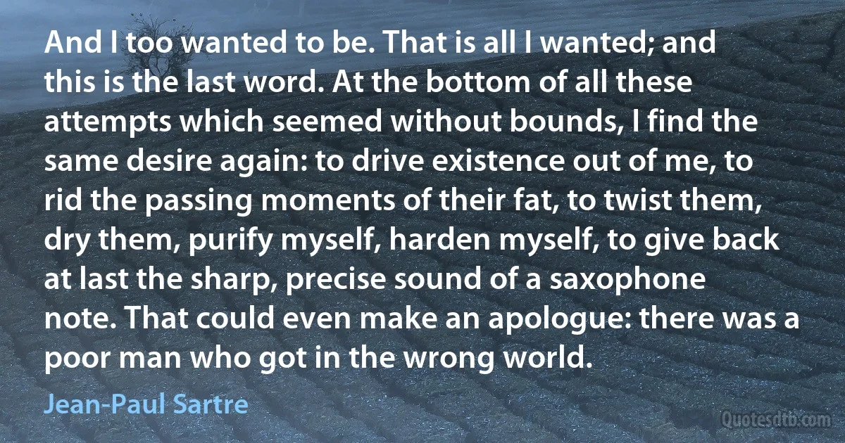 And I too wanted to be. That is all I wanted; and this is the last word. At the bottom of all these attempts which seemed without bounds, I find the same desire again: to drive existence out of me, to rid the passing moments of their fat, to twist them, dry them, purify myself, harden myself, to give back at last the sharp, precise sound of a saxophone note. That could even make an apologue: there was a poor man who got in the wrong world. (Jean-Paul Sartre)