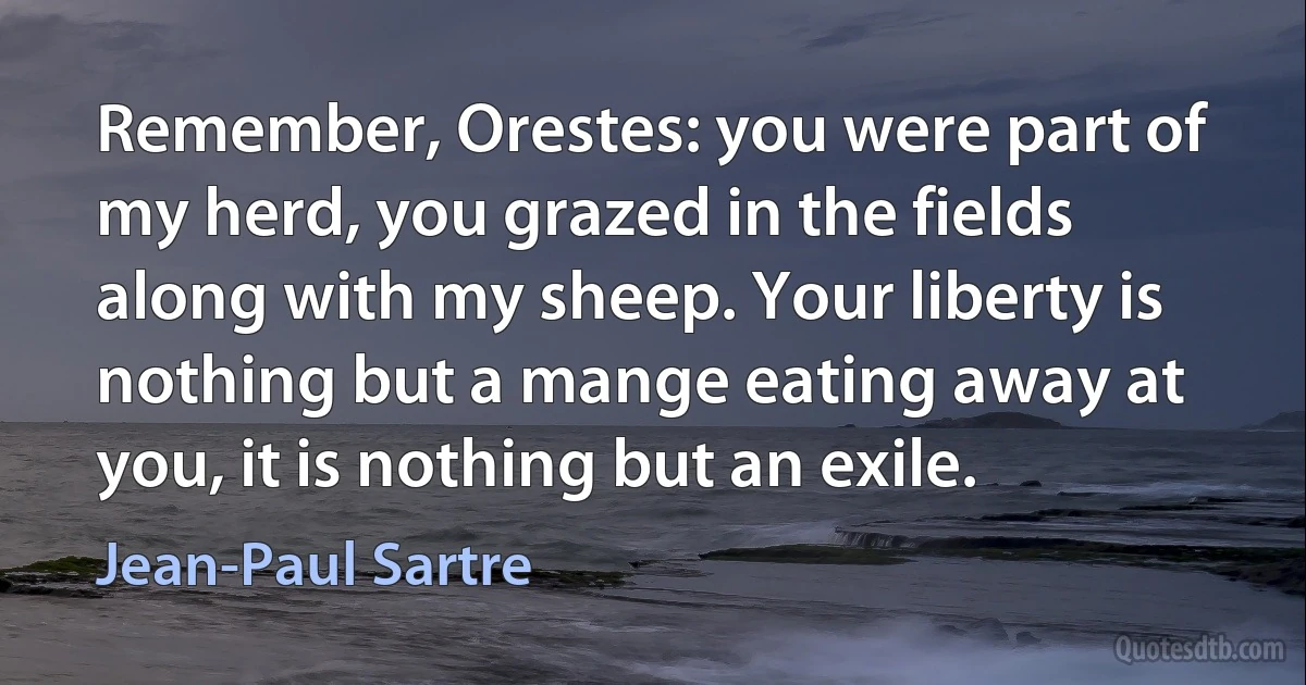 Remember, Orestes: you were part of my herd, you grazed in the fields along with my sheep. Your liberty is nothing but a mange eating away at you, it is nothing but an exile. (Jean-Paul Sartre)