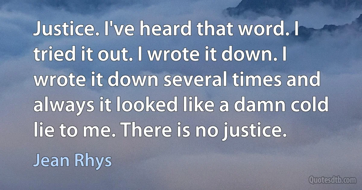 Justice. I've heard that word. I tried it out. I wrote it down. I wrote it down several times and always it looked like a damn cold lie to me. There is no justice. (Jean Rhys)