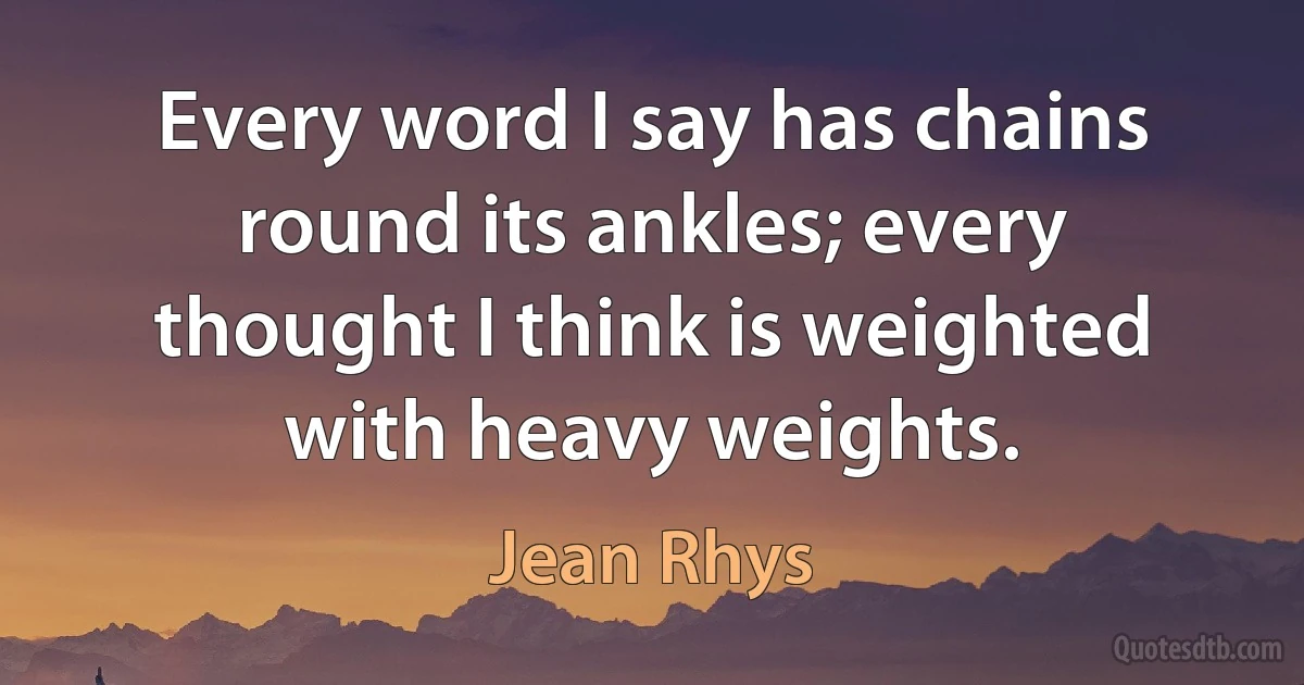 Every word I say has chains round its ankles; every thought I think is weighted with heavy weights. (Jean Rhys)