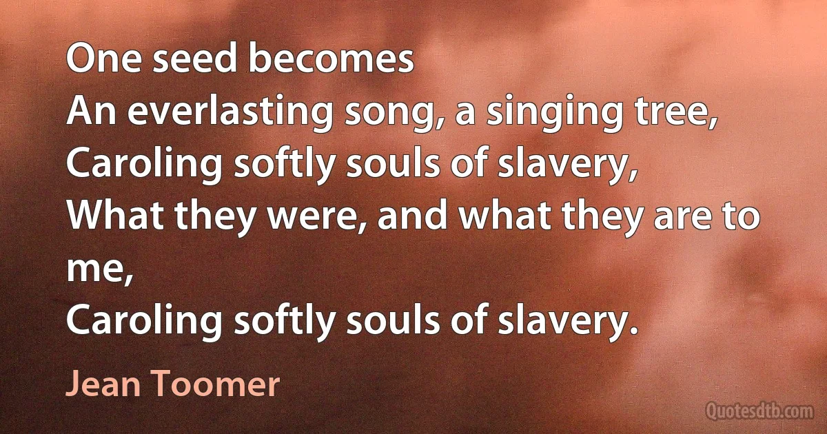 One seed becomes
An everlasting song, a singing tree,
Caroling softly souls of slavery,
What they were, and what they are to me,
Caroling softly souls of slavery. (Jean Toomer)