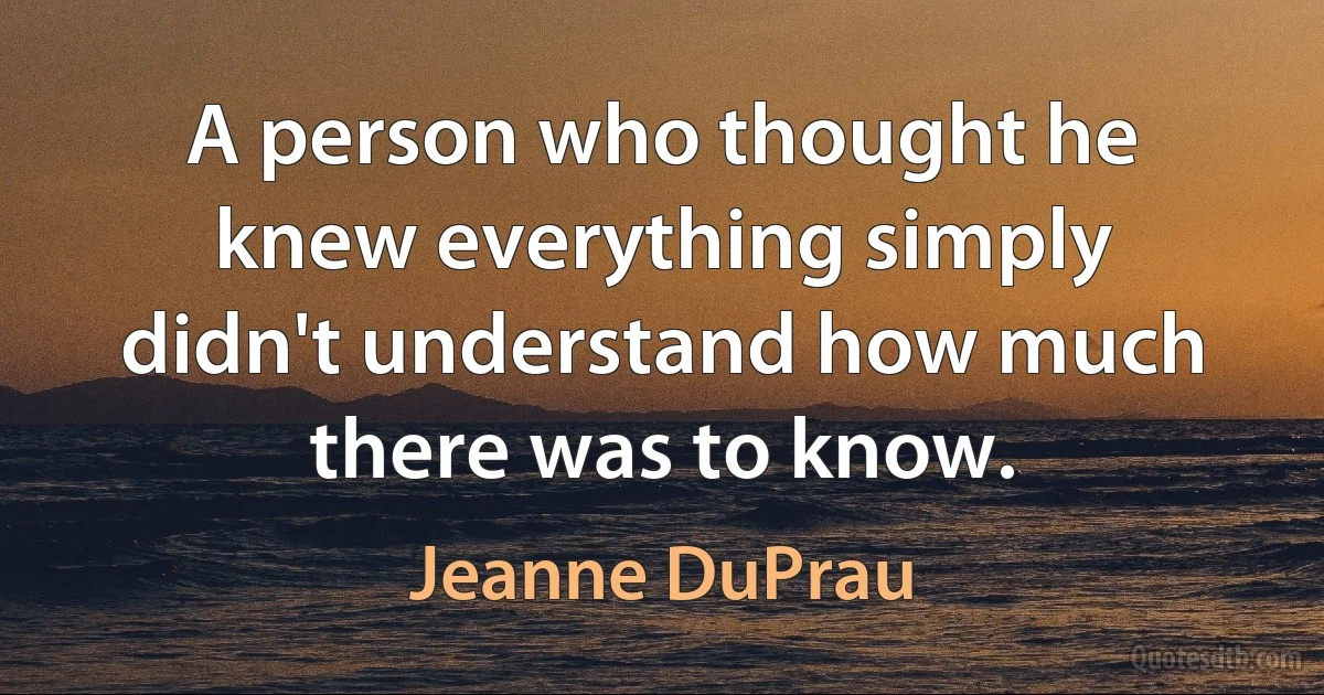 A person who thought he knew everything simply didn't understand how much there was to know. (Jeanne DuPrau)