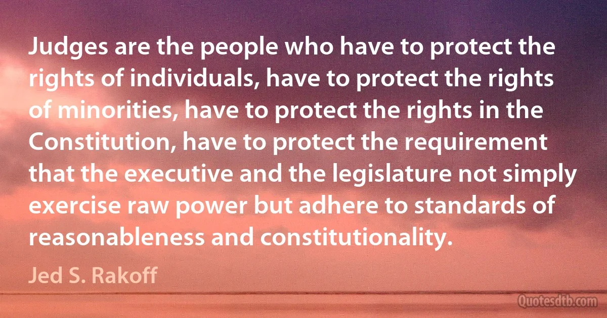 Judges are the people who have to protect the rights of individuals, have to protect the rights of minorities, have to protect the rights in the Constitution, have to protect the requirement that the executive and the legislature not simply exercise raw power but adhere to standards of reasonableness and constitutionality. (Jed S. Rakoff)