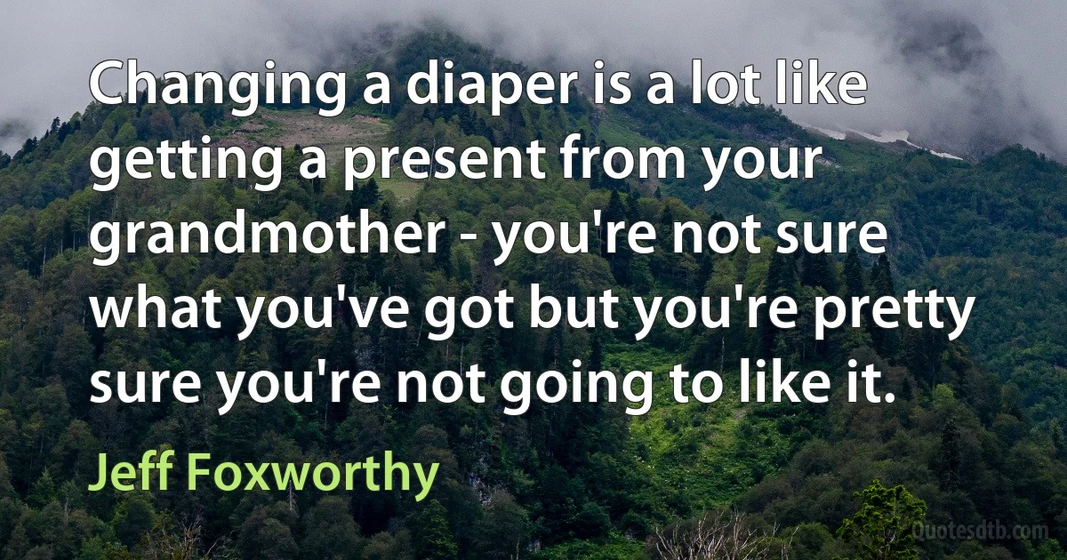 Changing a diaper is a lot like getting a present from your grandmother - you're not sure what you've got but you're pretty sure you're not going to like it. (Jeff Foxworthy)