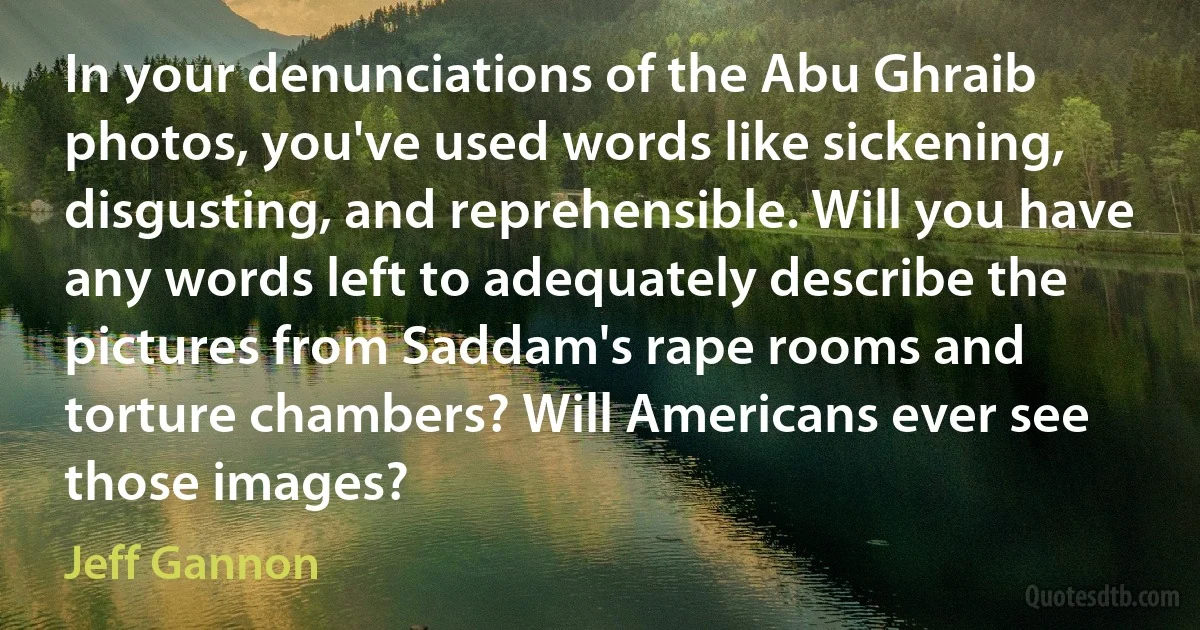 In your denunciations of the Abu Ghraib photos, you've used words like sickening, disgusting, and reprehensible. Will you have any words left to adequately describe the pictures from Saddam's rape rooms and torture chambers? Will Americans ever see those images? (Jeff Gannon)