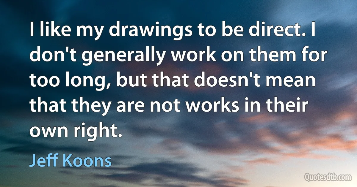 I like my drawings to be direct. I don't generally work on them for too long, but that doesn't mean that they are not works in their own right. (Jeff Koons)