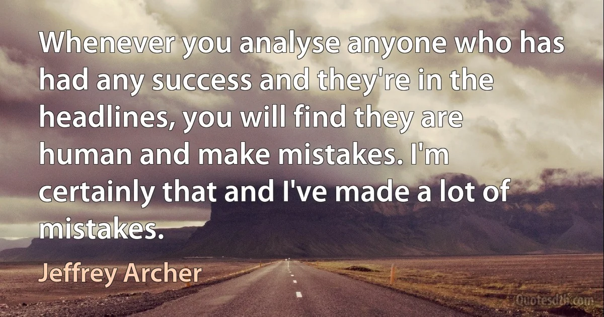 Whenever you analyse anyone who has had any success and they're in the headlines, you will find they are human and make mistakes. I'm certainly that and I've made a lot of mistakes. (Jeffrey Archer)