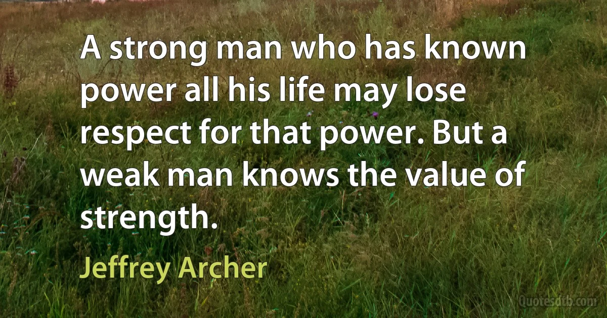 A strong man who has known power all his life may lose respect for that power. But a weak man knows the value of strength. (Jeffrey Archer)