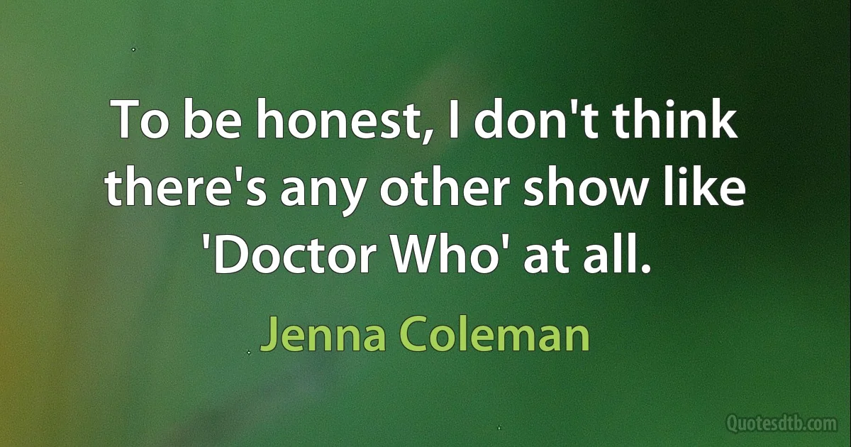 To be honest, I don't think there's any other show like 'Doctor Who' at all. (Jenna Coleman)