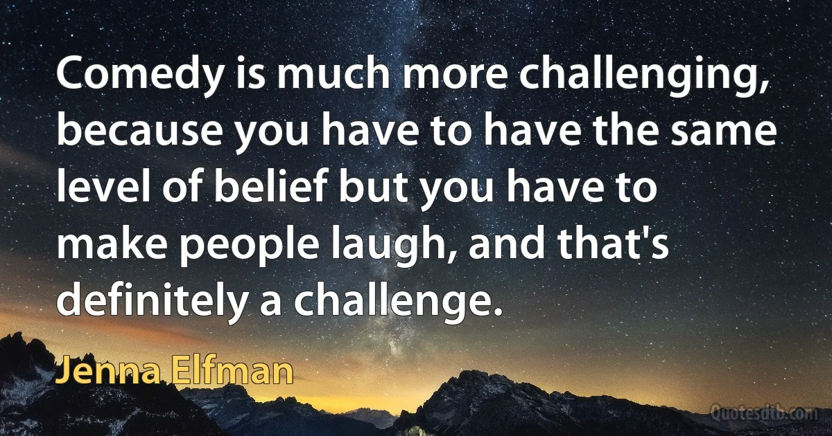 Comedy is much more challenging, because you have to have the same level of belief but you have to make people laugh, and that's definitely a challenge. (Jenna Elfman)