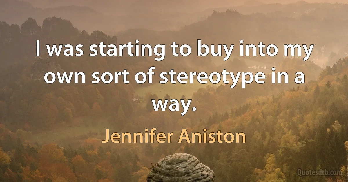 I was starting to buy into my own sort of stereotype in a way. (Jennifer Aniston)