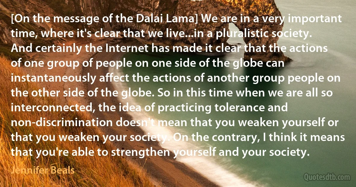 [On the message of the Dalai Lama] We are in a very important time, where it's clear that we live...in a pluralistic society. And certainly the Internet has made it clear that the actions of one group of people on one side of the globe can instantaneously affect the actions of another group people on the other side of the globe. So in this time when we are all so interconnected, the idea of practicing tolerance and non-discrimination doesn't mean that you weaken yourself or that you weaken your society. On the contrary, I think it means that you're able to strengthen yourself and your society. (Jennifer Beals)