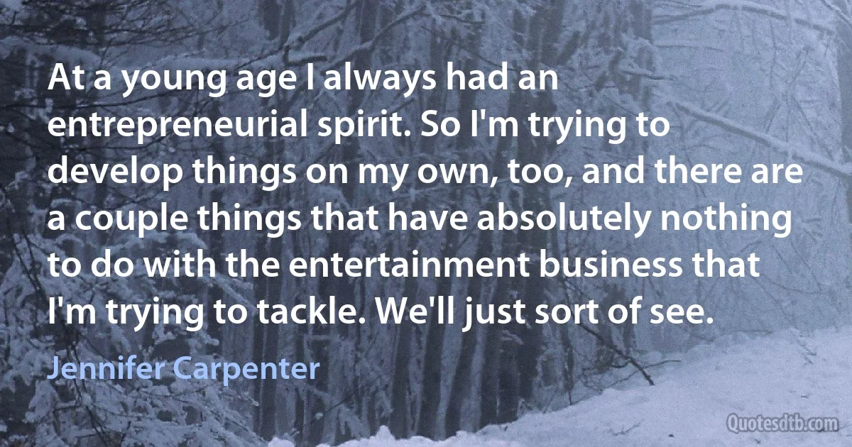 At a young age I always had an entrepreneurial spirit. So I'm trying to develop things on my own, too, and there are a couple things that have absolutely nothing to do with the entertainment business that I'm trying to tackle. We'll just sort of see. (Jennifer Carpenter)