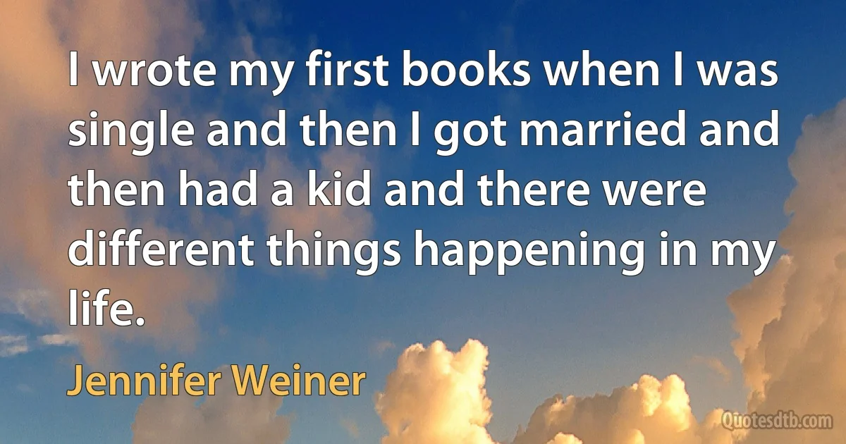 I wrote my first books when I was single and then I got married and then had a kid and there were different things happening in my life. (Jennifer Weiner)