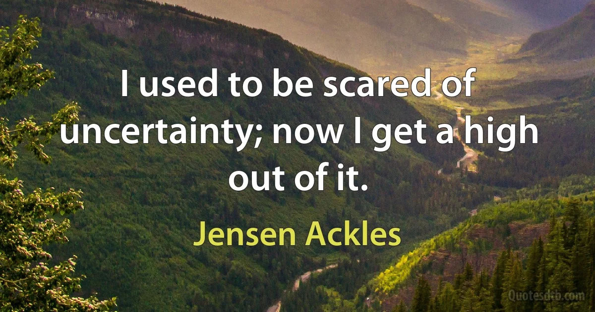 I used to be scared of uncertainty; now I get a high out of it. (Jensen Ackles)