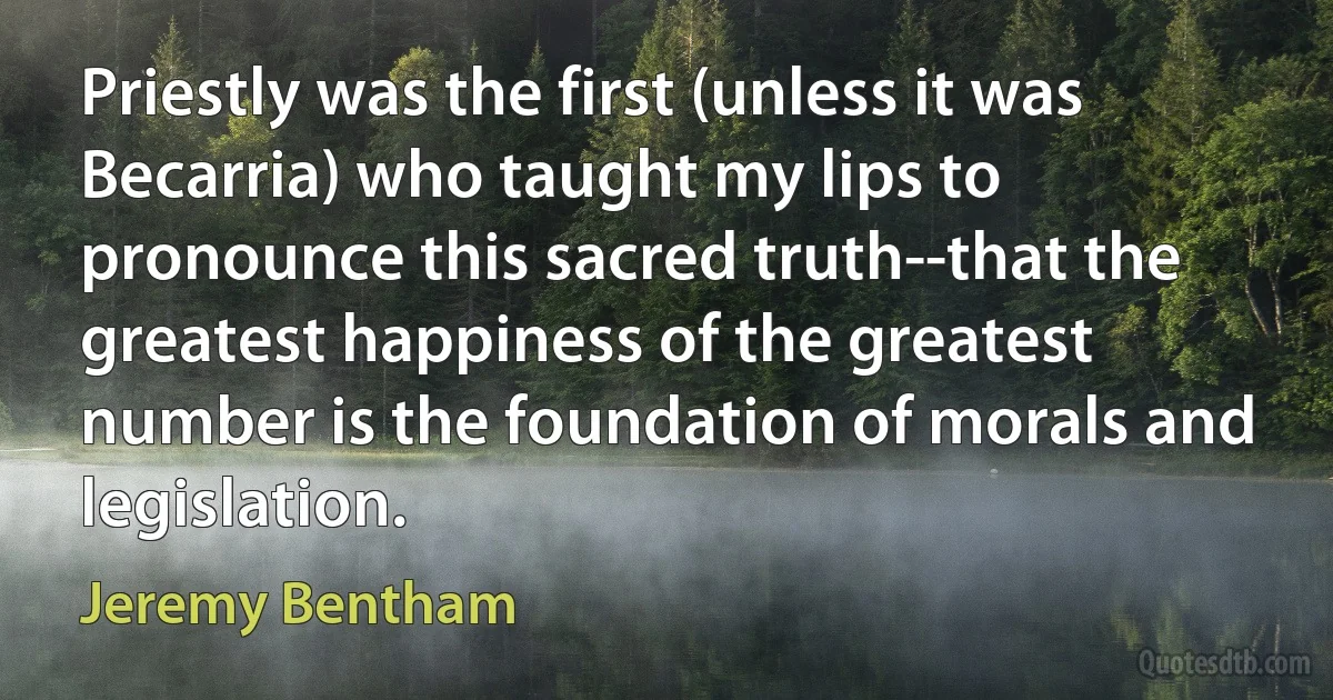 Priestly was the first (unless it was Becarria) who taught my lips to pronounce this sacred truth--that the greatest happiness of the greatest number is the foundation of morals and legislation. (Jeremy Bentham)