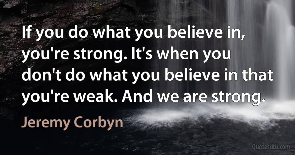 If you do what you believe in, you're strong. It's when you don't do what you believe in that you're weak. And we are strong. (Jeremy Corbyn)