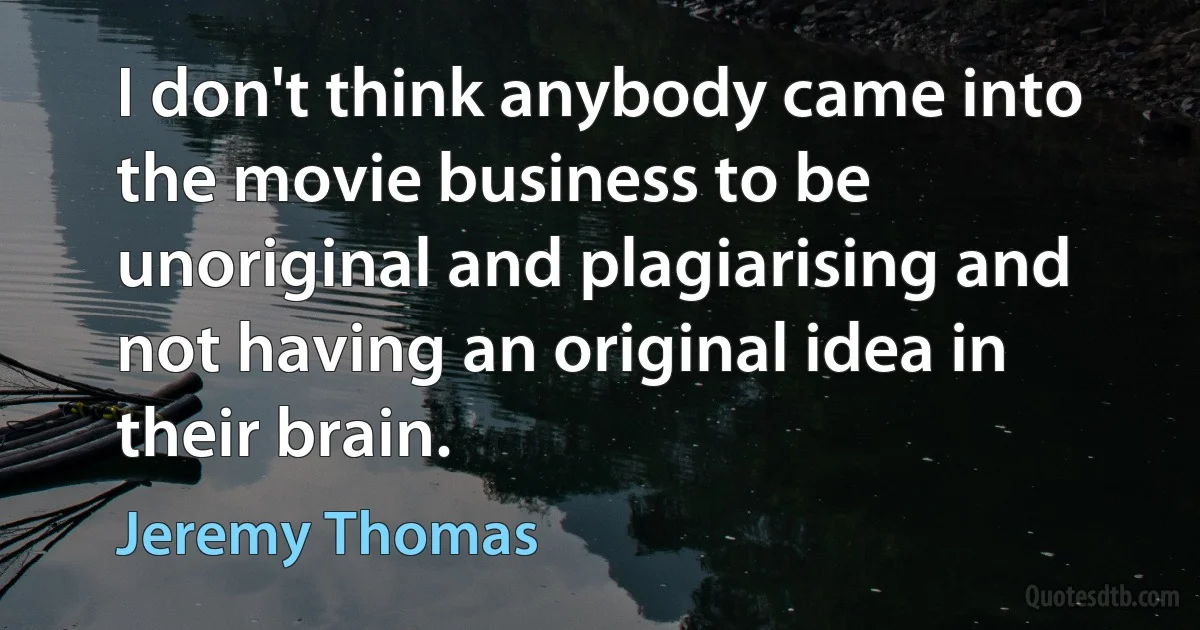 I don't think anybody came into the movie business to be unoriginal and plagiarising and not having an original idea in their brain. (Jeremy Thomas)