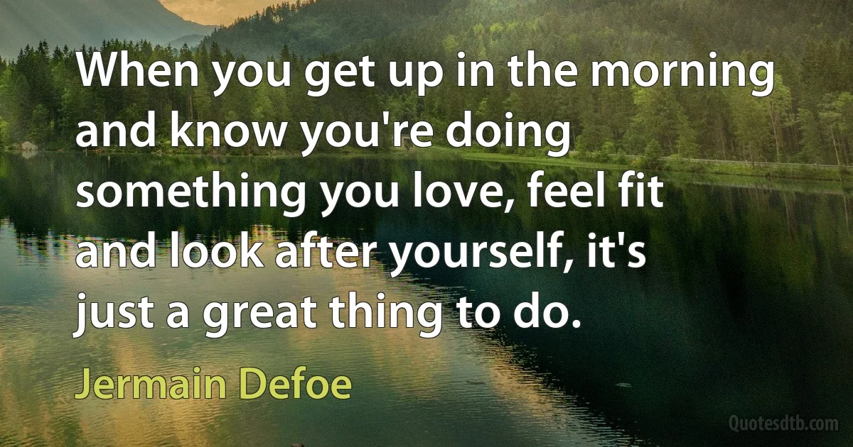 When you get up in the morning and know you're doing something you love, feel fit and look after yourself, it's just a great thing to do. (Jermain Defoe)