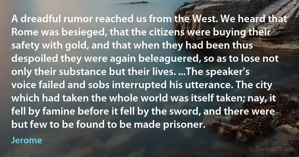 A dreadful rumor reached us from the West. We heard that Rome was besieged, that the citizens were buying their safety with gold, and that when they had been thus despoiled they were again beleaguered, so as to lose not only their substance but their lives. ...The speaker's voice failed and sobs interrupted his utterance. The city which had taken the whole world was itself taken; nay, it fell by famine before it fell by the sword, and there were but few to be found to be made prisoner. (Jerome)