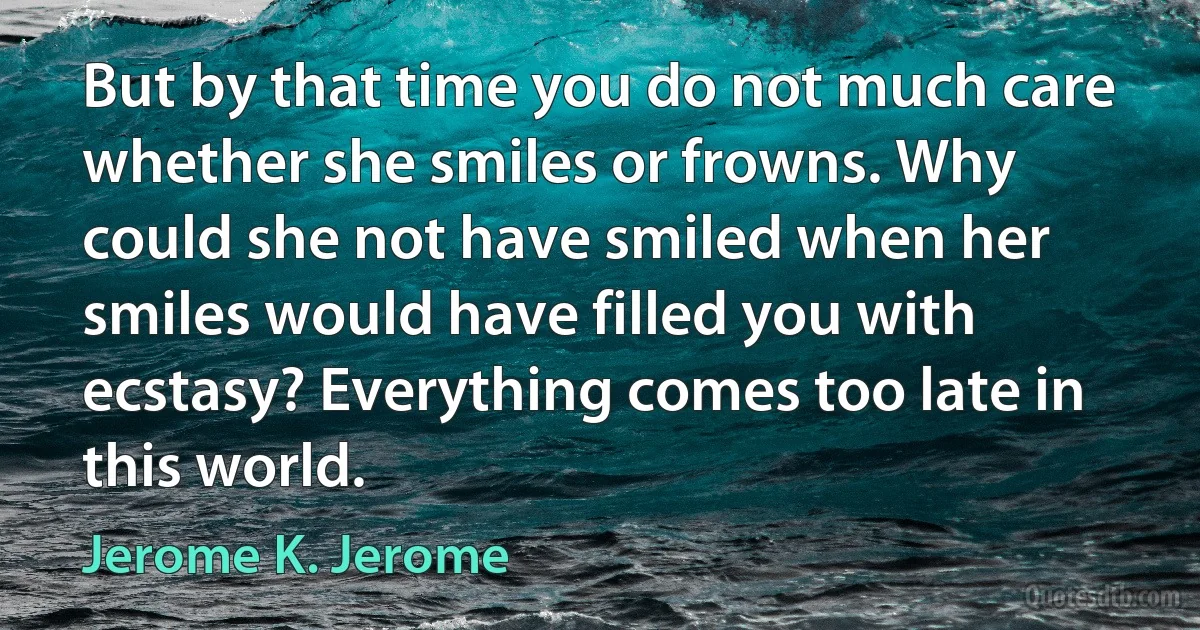 But by that time you do not much care whether she smiles or frowns. Why could she not have smiled when her smiles would have filled you with ecstasy? Everything comes too late in this world. (Jerome K. Jerome)