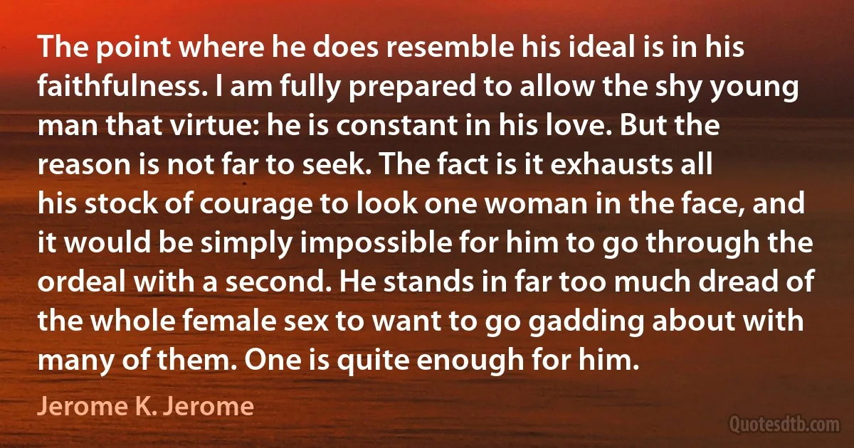 The point where he does resemble his ideal is in his faithfulness. I am fully prepared to allow the shy young man that virtue: he is constant in his love. But the reason is not far to seek. The fact is it exhausts all his stock of courage to look one woman in the face, and it would be simply impossible for him to go through the ordeal with a second. He stands in far too much dread of the whole female sex to want to go gadding about with many of them. One is quite enough for him. (Jerome K. Jerome)