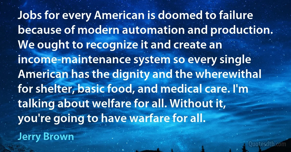 Jobs for every American is doomed to failure because of modern automation and production. We ought to recognize it and create an income-maintenance system so every single American has the dignity and the wherewithal for shelter, basic food, and medical care. I'm talking about welfare for all. Without it, you're going to have warfare for all. (Jerry Brown)