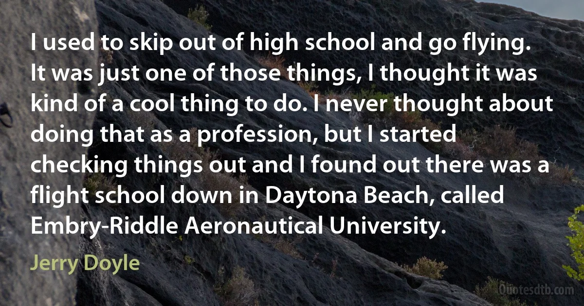 I used to skip out of high school and go flying. It was just one of those things, I thought it was kind of a cool thing to do. I never thought about doing that as a profession, but I started checking things out and I found out there was a flight school down in Daytona Beach, called Embry-Riddle Aeronautical University. (Jerry Doyle)