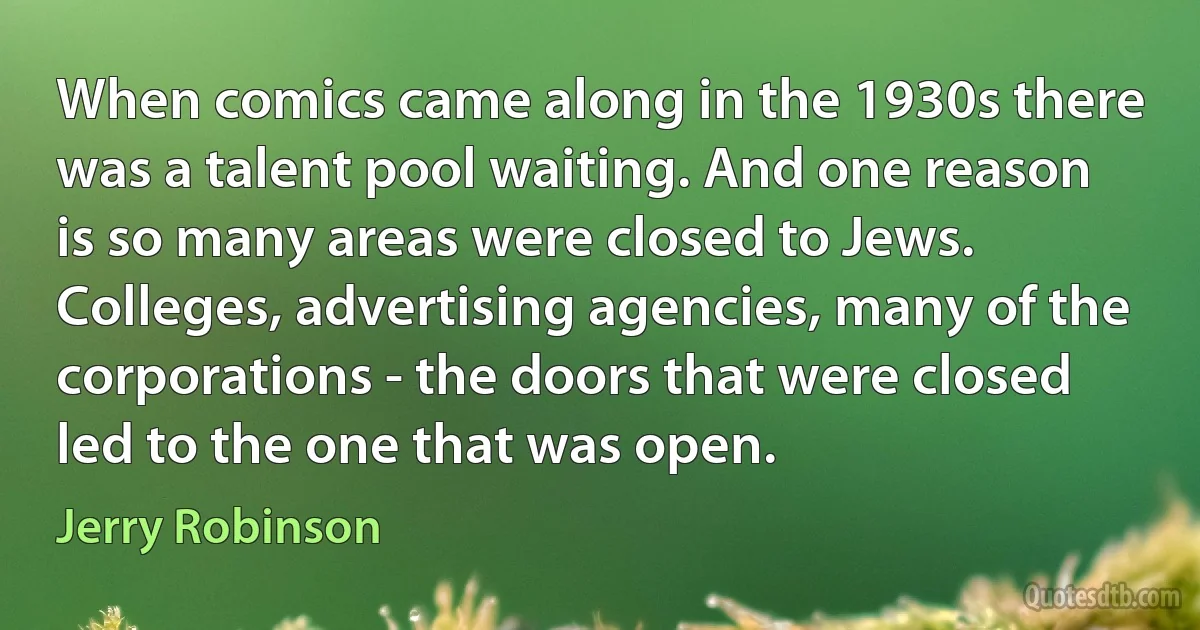 When comics came along in the 1930s there was a talent pool waiting. And one reason is so many areas were closed to Jews. Colleges, advertising agencies, many of the corporations - the doors that were closed led to the one that was open. (Jerry Robinson)