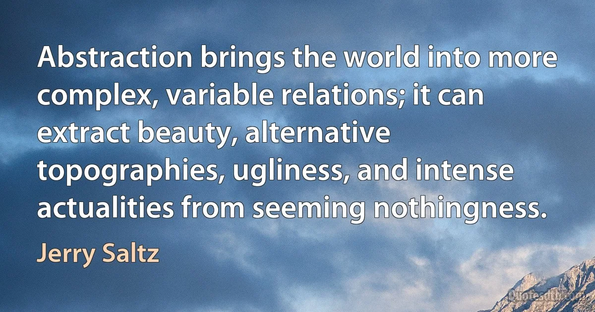 Abstraction brings the world into more complex, variable relations; it can extract beauty, alternative topographies, ugliness, and intense actualities from seeming nothingness. (Jerry Saltz)